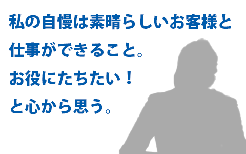 私の自慢は素晴らしいお客様と仕事ができること。お役にたちたい！と心から思う。