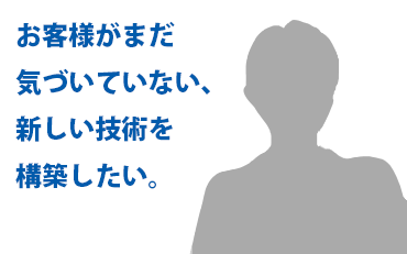 お客様がまだ気づいていない、新しい技術を構築したい。
