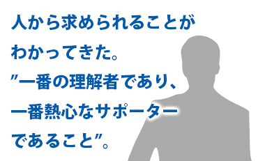 人から求められることがわかってきた。”一番の理解者であり、一番熱心なサポーターであること”。